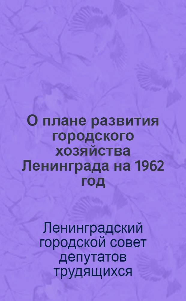 О плане развития городского хозяйства Ленинграда на 1962 год; О бюджете Ленинграда на 1962 год: Решения Ленингр. гор. Совета депутатов трудящихся от 28 дек. 1961 г. / Четвертая сессия Ленингр. гор. Совета депутатов трудящихся восьмого созыва