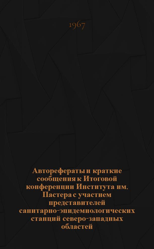 Авторефераты и краткие сообщения к Итоговой конференции Института им. Пастера с участием представителей санитарно-эпидемиологических станций северо-западных областей. 4-6 мая 1967 г.
