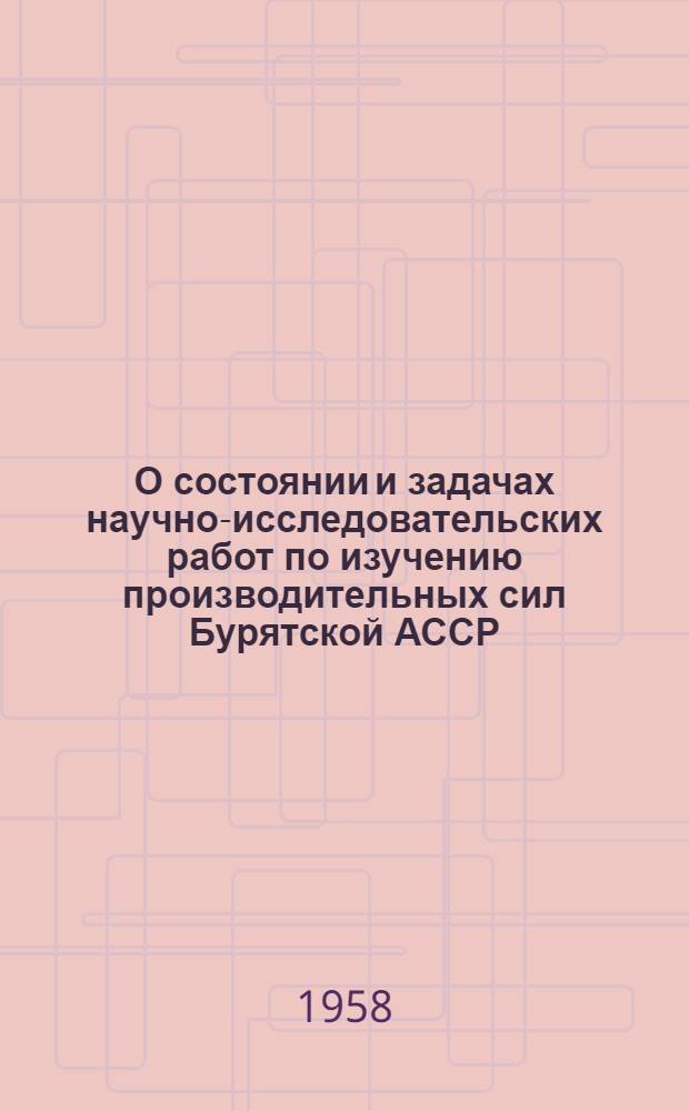 О состоянии и задачах научно-исследовательских работ по изучению производительных сил Бурятской АССР : Доклад на пленарном заседании 11/VIII 1958 г