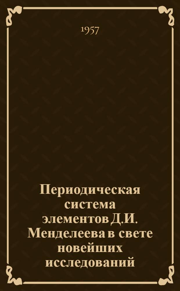 Периодическая система элементов Д.И. Менделеева в свете новейших исследований : Сокр. доклад, прочит. на заседании Минского отд-ния ВХО им. Менделеева 9 мая 1957 г., посвящ. 50-летию со дня смерти Д.И. Менделеева