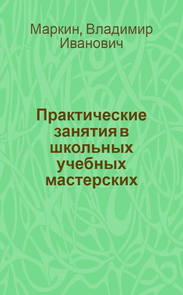 Практические занятия в школьных учебных мастерских : Учеб.-техн. пособие для преподавателей V-VII классов сред. школы