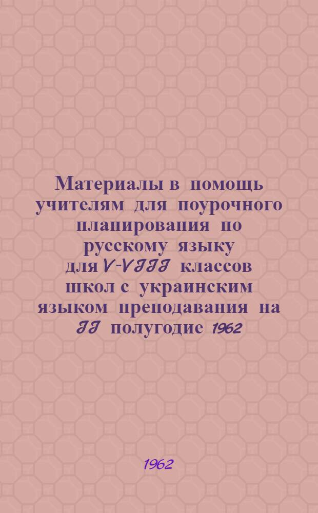 Материалы в помощь учителям для поурочного планирования по русскому языку для V-VIII классов школ с украинским языком преподавания на II полугодие 1962/63 учебного года : Метод. пособие