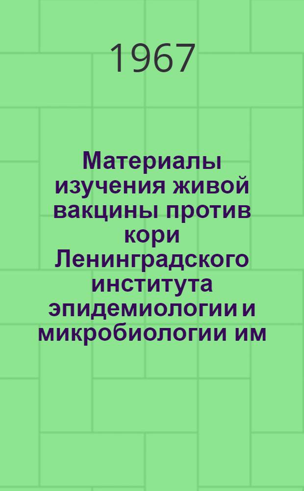 Материалы изучения живой вакцины против кори Ленинградского института эпидемиологии и микробиологии им. Пастера : Объед. науч. конференция Ленингр. ИЭМ им. Пастера и Моск. ин-та вирусных препаратов с представителями 8-ми союзных республик. 13-15 июня 1967 г