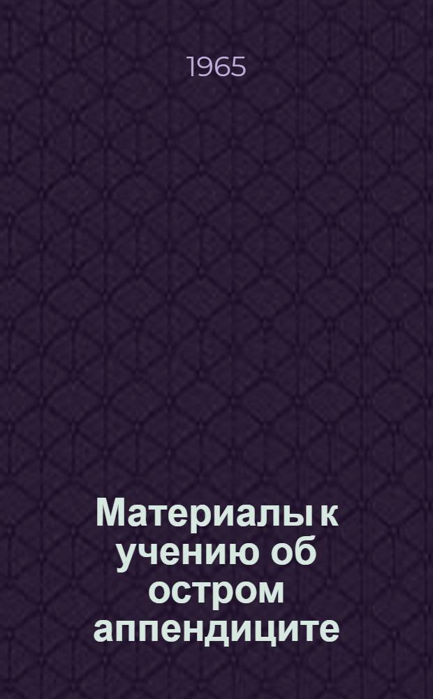 Материалы к учению об остром аппендиците : (Труды Ин-та) : К 60-летию со дня рождения и 36-летию врачебной, науч.-пед. и обществ. деятельности засл. врача РСФСР Н.И. Махова