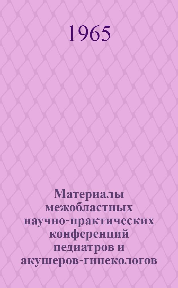 Материалы межобластных научно-практических конференций педиатров и акушеров-гинекологов. г. Актюбинск, 16-18 декабря 1964 г., Усть-Каменогорск, 3-4 июня, 1965 г. : Сборник