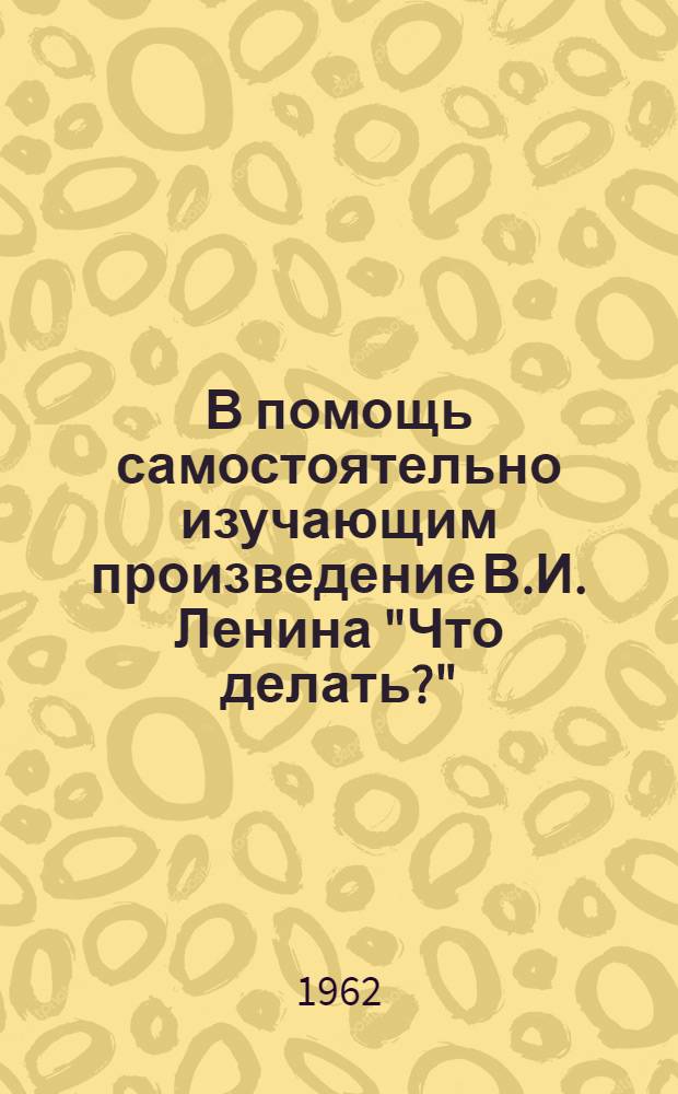 В помощь самостоятельно изучающим произведение В.И. Ленина "Что делать?" : Учеб. пособие для студентов-заочников гос. ун-тов