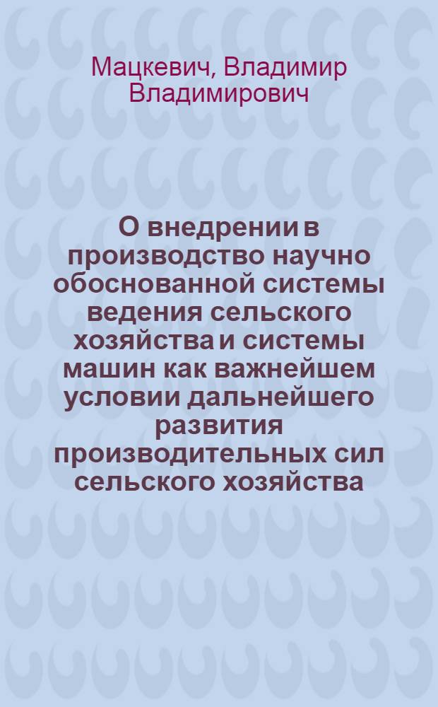 О внедрении в производство научно обоснованной системы ведения сельского хозяйства и системы машин как важнейшем условии дальнейшего развития производительных сил сельского хозяйства : Доклад на Всесоюз. совещании специалистов сел. хозяйства
