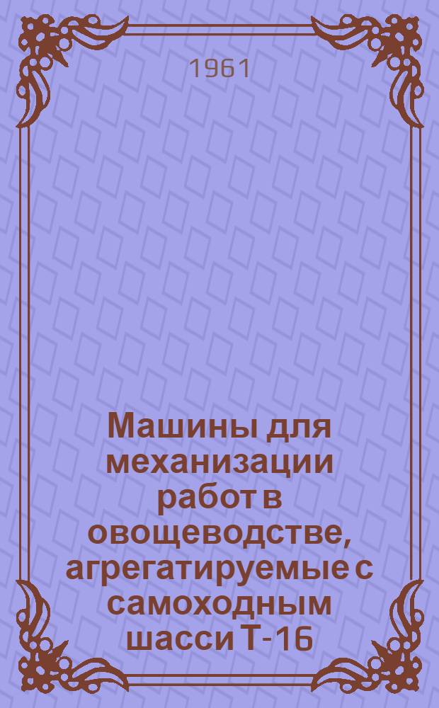 Машины для механизации работ в овощеводстве, агрегатируемые с самоходным шасси Т-16 : (Каталог)