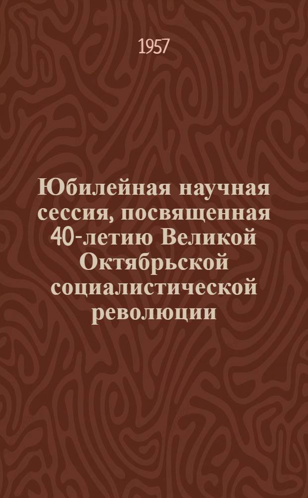 Юбилейная научная сессия, посвященная 40-летию Великой Октябрьской социалистической революции : Тезисы докладов