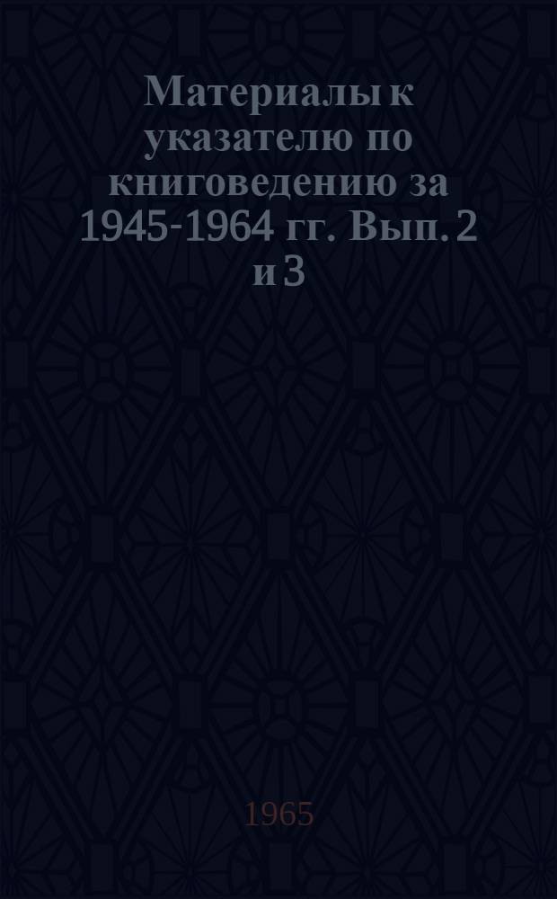 Материалы к указателю по книговедению за 1945-1964 гг. Вып. 2 и 3