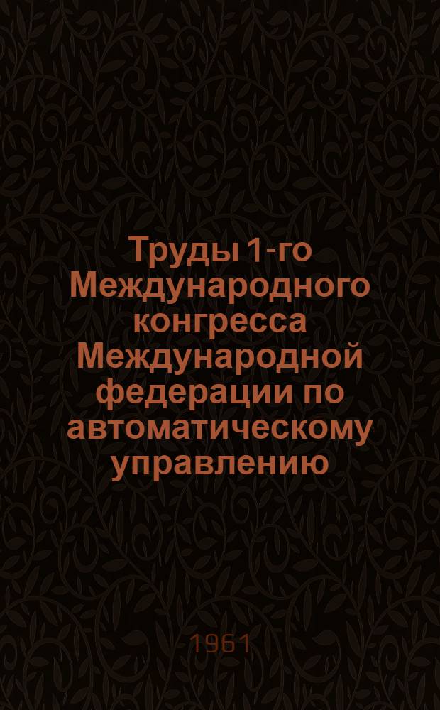 Труды 1-го Международного конгресса Международной федерации по автоматическому управлению. Москва. 27 июня-7 июля 1960 г : [В 6 т. Т. 1]-. [Т. 1] : Теория непрерывных систем ; Специальные математические проблемы