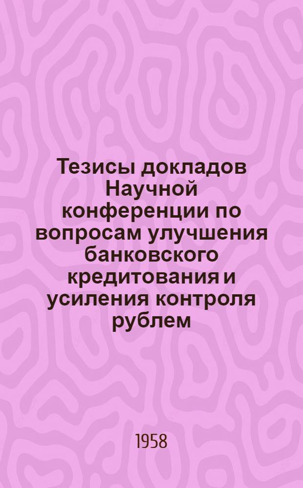 Тезисы докладов [Научной конференции] по вопросам улучшения банковского кредитования и усиления контроля рублем. [25 февраля - 1 марта 1958 г.]