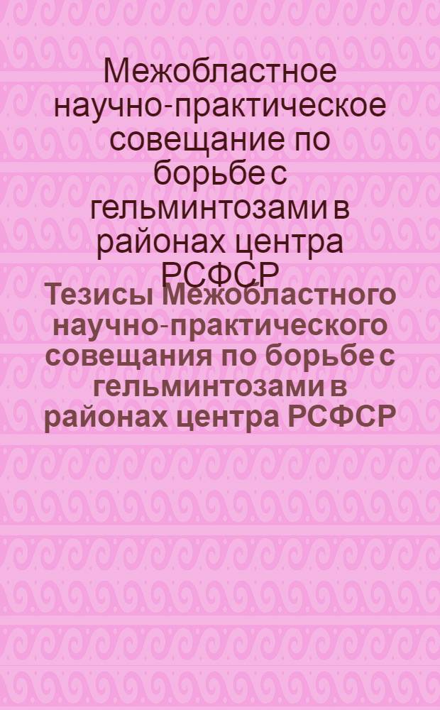 Тезисы Межобластного научно-практического совещания по борьбе с гельминтозами в районах центра РСФСР. 1-3 апреля 1963 г.