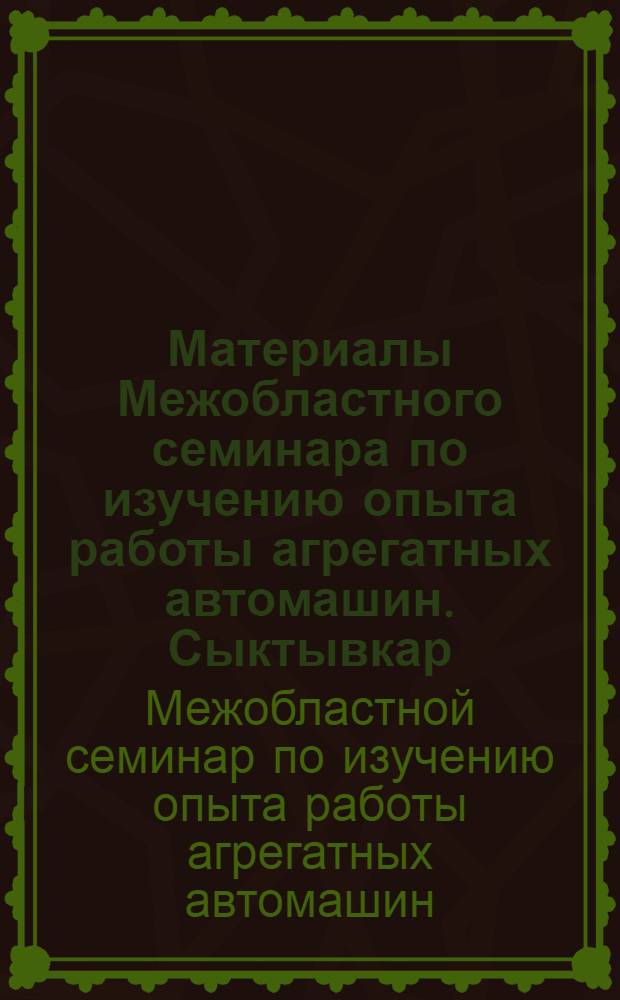 Материалы Межобластного семинара по изучению опыта работы агрегатных автомашин. Сыктывкар, 18-20 июля 1963 г. : (Решение и тезисы докладов)