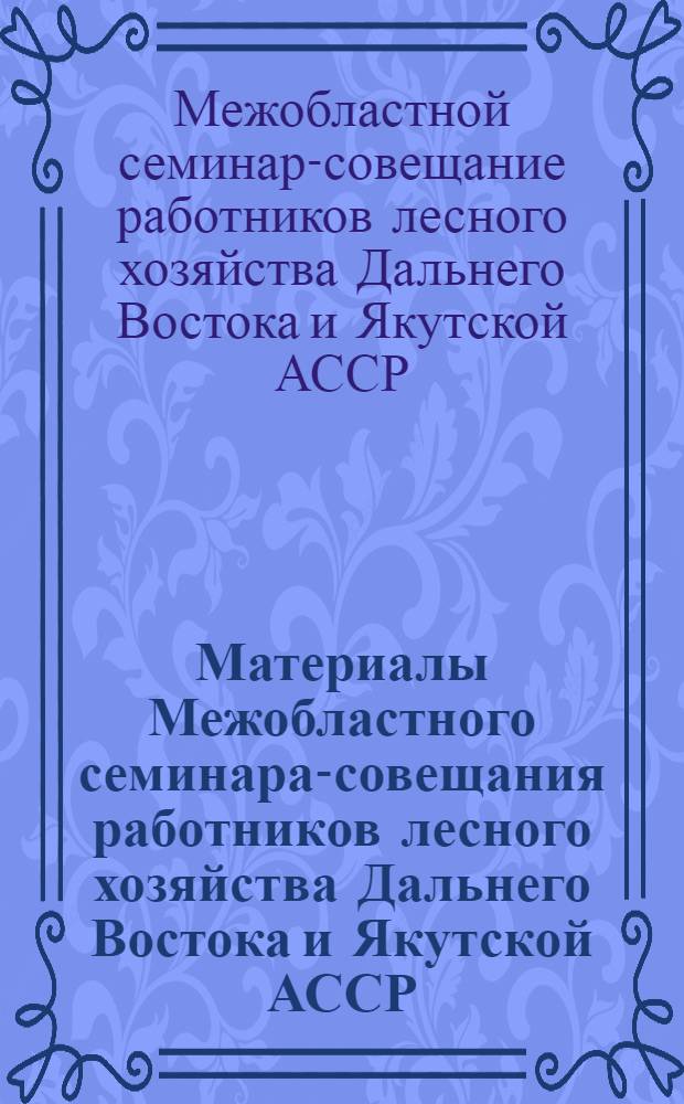 Материалы Межобластного семинара-совещания работников лесного хозяйства Дальнего Востока и Якутской АССР, созванного Главным управлением лесного хозяйства и охраны леса при Совете Министров РСФСР. 15-20 июля 1963 г.