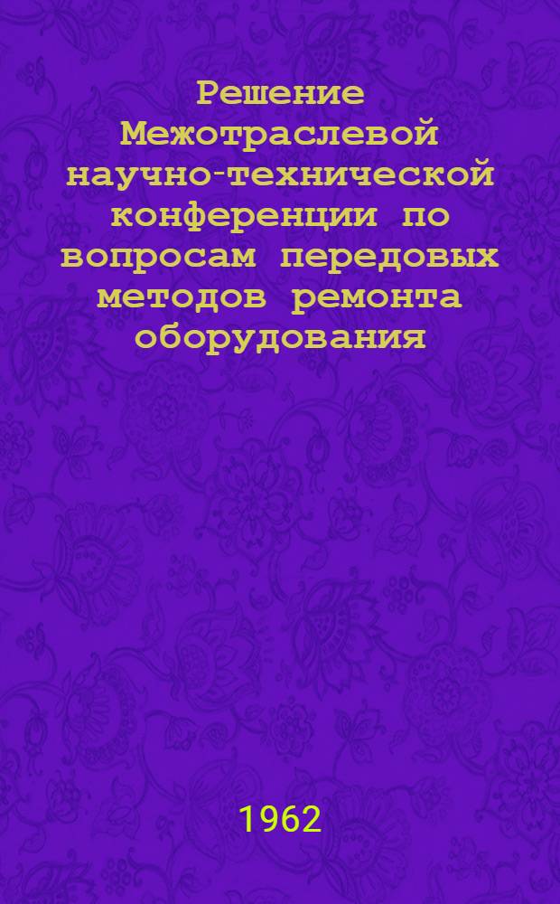 Решение Межотраслевой научно-технической конференции по вопросам передовых методов ремонта оборудования. 23-25 октября 1962 г.