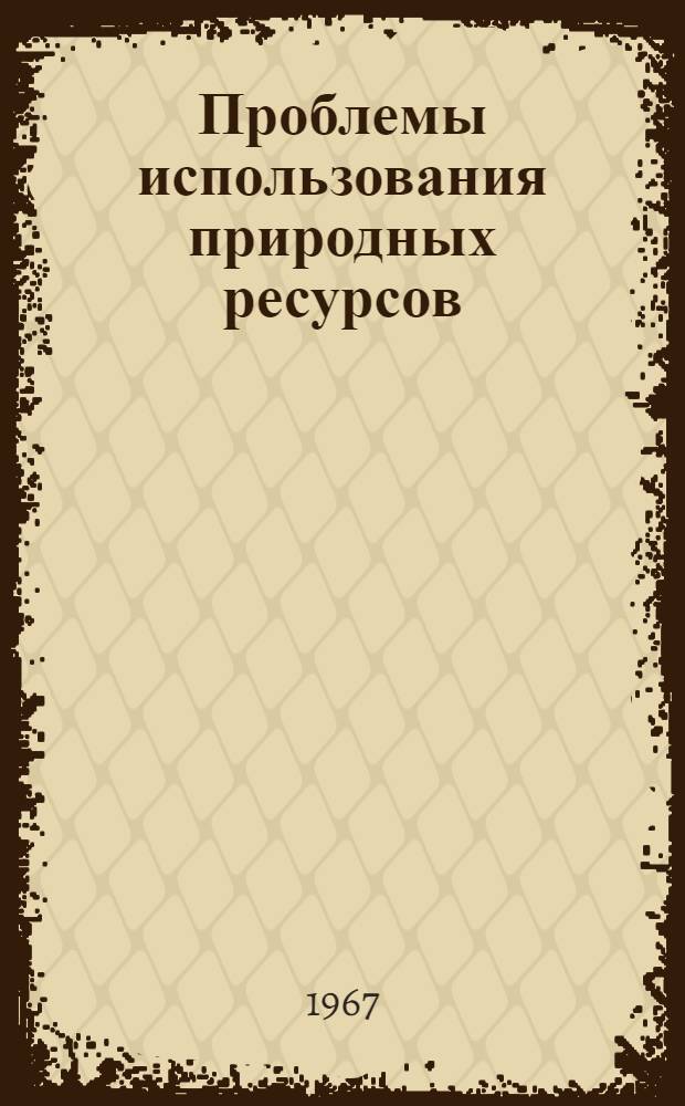 Проблемы использования природных ресурсов : Материалы к докладу на Майской сессии общего собрания АН СССР (1967 г.)
