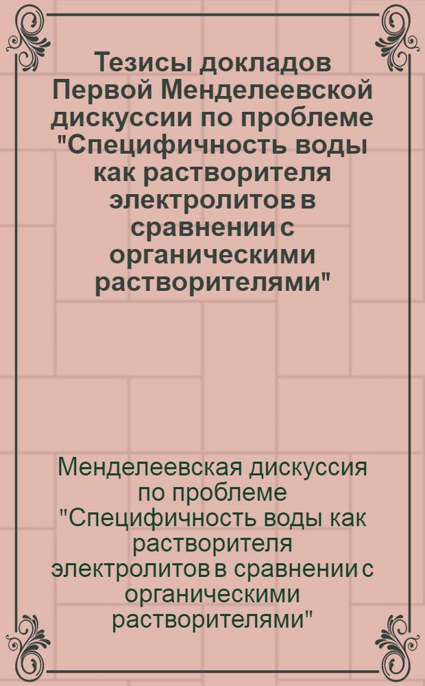 Тезисы докладов Первой Менделеевской дискуссии по проблеме "Специфичность воды как растворителя электролитов в сравнении с органическими растворителями". (Ленинград, 29 января - 3 февраля 1968 г.)