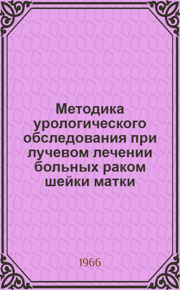 Методика урологического обследования при лучевом лечении больных раком шейки матки : Метод. письмо : Утв. Учен. советом М-ва здравоохранения УССР 15/IX 1965 г.