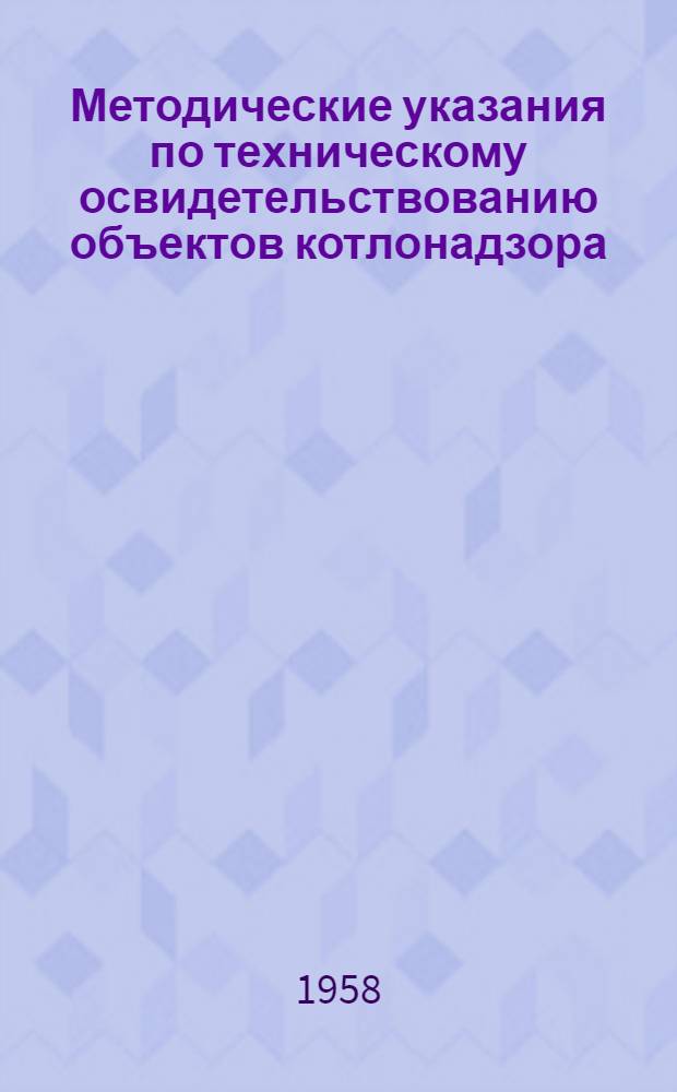 Методические указания по техническому освидетельствованию объектов котлонадзора : Паровые котлы, сосуды, работающие под давлением, грузоподъемные краны : Утв. 23 VII 1958 г