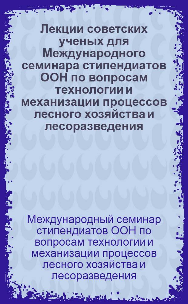 Лекции советских ученых для Международного семинара стипендиатов ООН по вопросам технологии и механизации процессов лесного хозяйства и лесоразведения. 17 сентября - 17 октября 1968 г.
