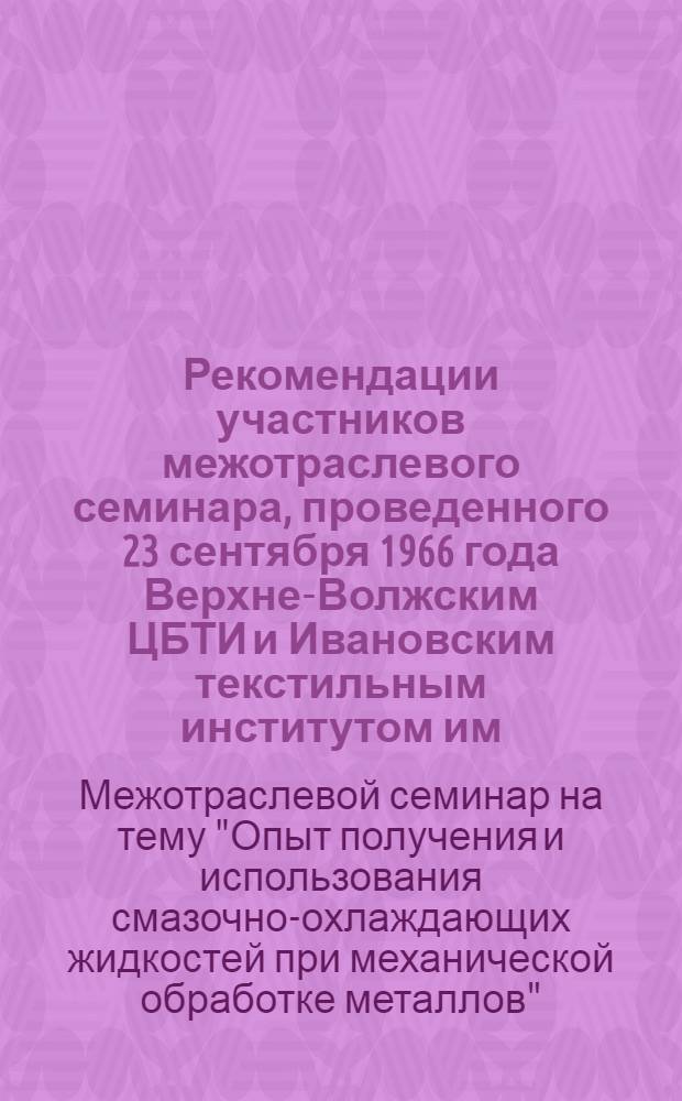 Рекомендации участников межотраслевого семинара, проведенного 23 сентября 1966 года Верхне-Волжским ЦБТИ и Ивановским текстильным институтом им. М.В. Фрунзе совместно с областным правлением НТОМашпром на тему "Опыт получения и использования смазочно-охлаждающих жидкостей при механической обработке металлов"