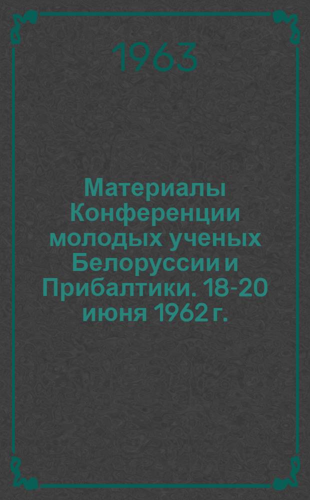 Материалы Конференции молодых ученых Белоруссии и Прибалтики. [18-20 июня 1962 г.]
