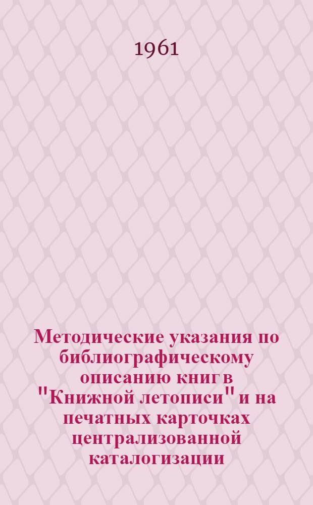 Методические указания по библиографическому описанию книг в "Книжной летописи" и на печатных карточках централизованной каталогизации : (Доп. к "Единым правилам описания произведений печати для библ. каталогов") : Утв. 8 IX 1961 г.