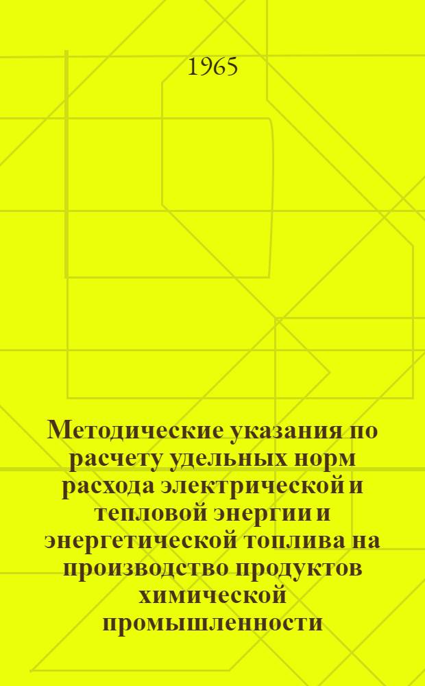 Методические указания по расчету удельных норм расхода электрической и тепловой энергии и энергетической топлива на производство продуктов химической промышленности : (Для целей планирования расхода энергоресурсов на перспективу и для техн.-экон. расчетов) : Утв. в апр. 1965 г