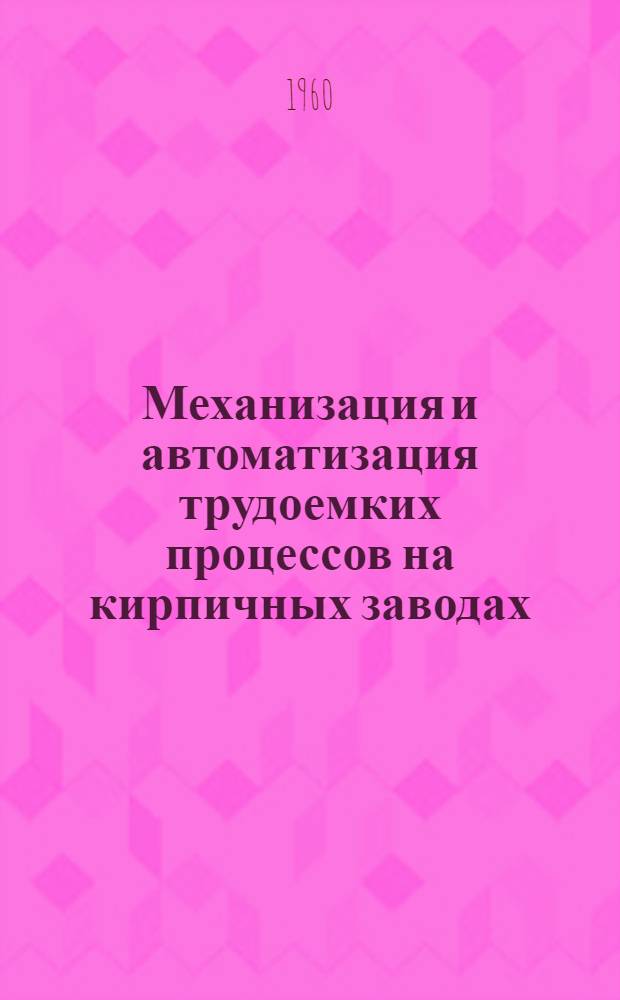Механизация и автоматизация трудоемких процессов на кирпичных заводах : Сборник описаний рац. предложений : По материалам Конструкторско-технол. конторы Главмособлстройматериалов и Бескудников. керамич. завода