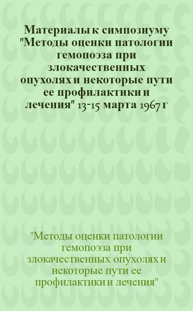 Материалы к симпозиуму "Методы оценки патологии гемопоэза при злокачественных опухолях и некоторые пути ее профилактики и лечения" 13-15 марта 1967 г.