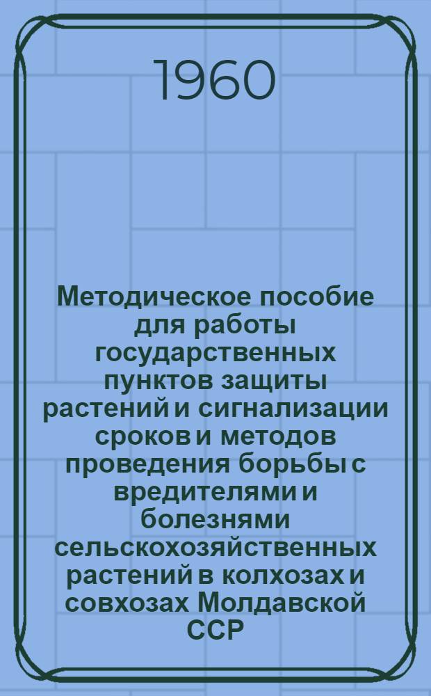 Методическое пособие для работы государственных пунктов защиты растений и сигнализации сроков и методов проведения борьбы с вредителями и болезнями сельскохозяйственных растений в колхозах и совхозах Молдавской ССР : Утв. 25/IV 1960 г