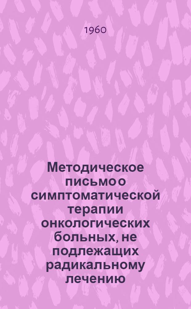 Методическое письмо о симптоматической терапии онкологических больных, не подлежащих радикальному лечению : Утв. Упр. специализир. мед. помощи 28/III 1960 г