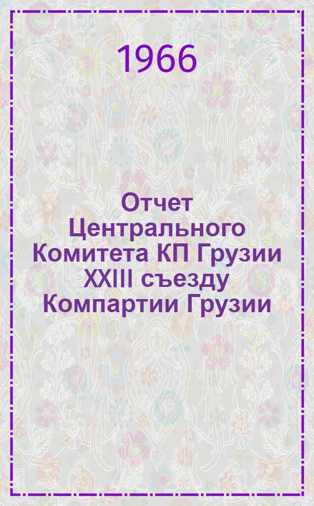 Отчет Центрального Комитета КП Грузии XXIII съезду Компартии Грузии: Доклад канд. в члены Президиума ЦК КПСС, первого секретаря ЦК Компартии Грузии т. В.П. Мжаванадзе 2 марта 1966 г.; Резолюция XXIII съезда Компартии Грузии по отчету Центрального Комитета КП Грузии
