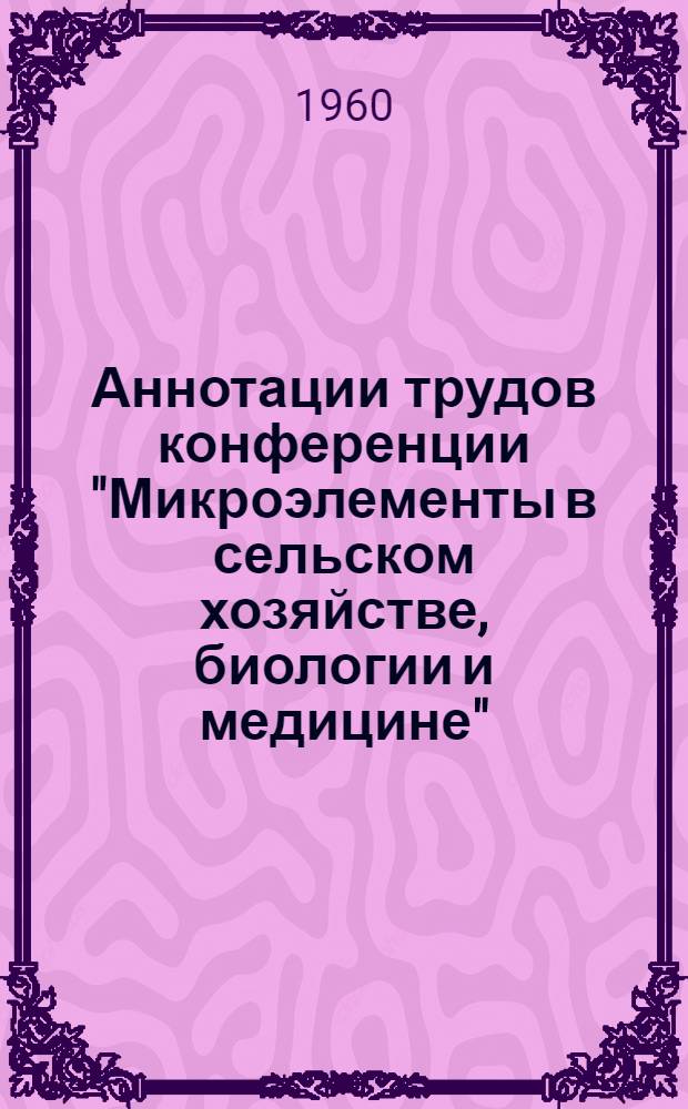 Аннотации трудов конференции "Микроэлементы в сельском хозяйстве, биологии и медицине". (С 2 по 4 июня 1960 г.)