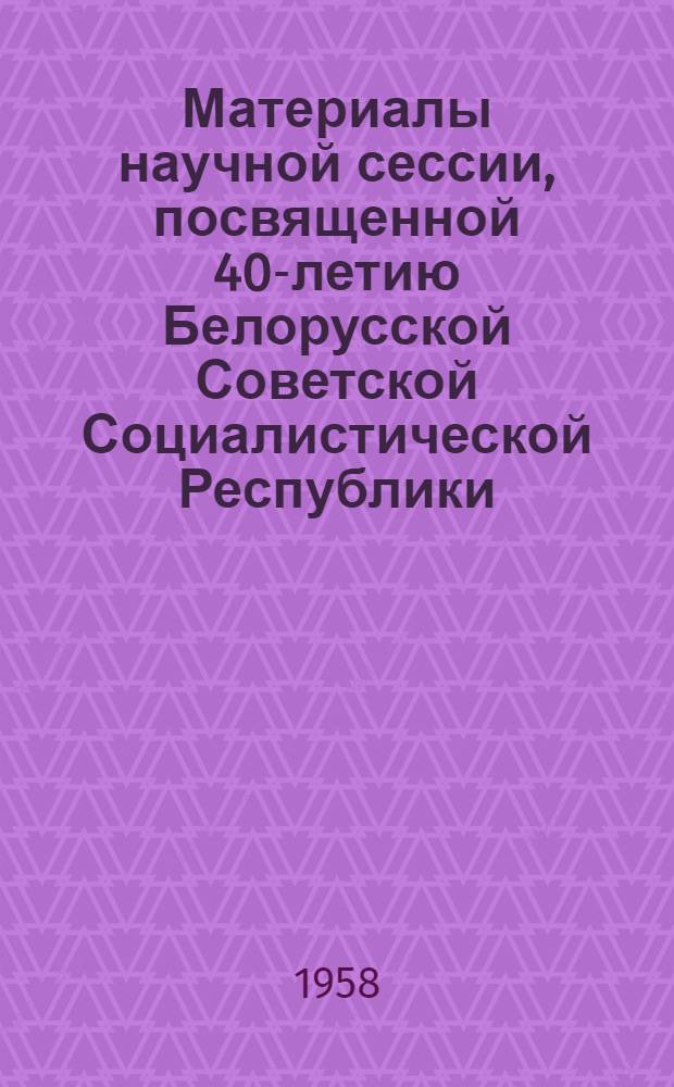 Материалы научной сессии, посвященной 40-летию Белорусской Советской Социалистической Республики