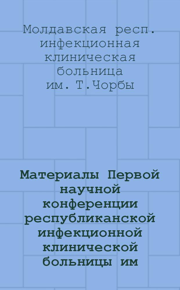 Материалы Первой научной конференции республиканской инфекционной клинической больницы им. Т. Чорбы, посвященной 70-летию ее основания. (Декабрь 1966)