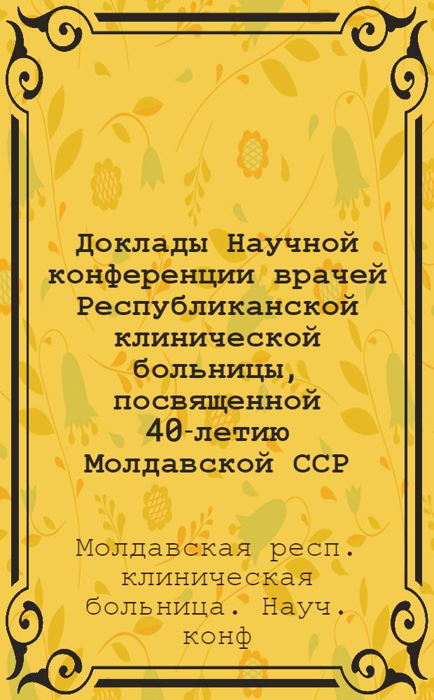 Доклады Научной конференции врачей Республиканской клинической больницы, посвященной 40-летию Молдавской ССР