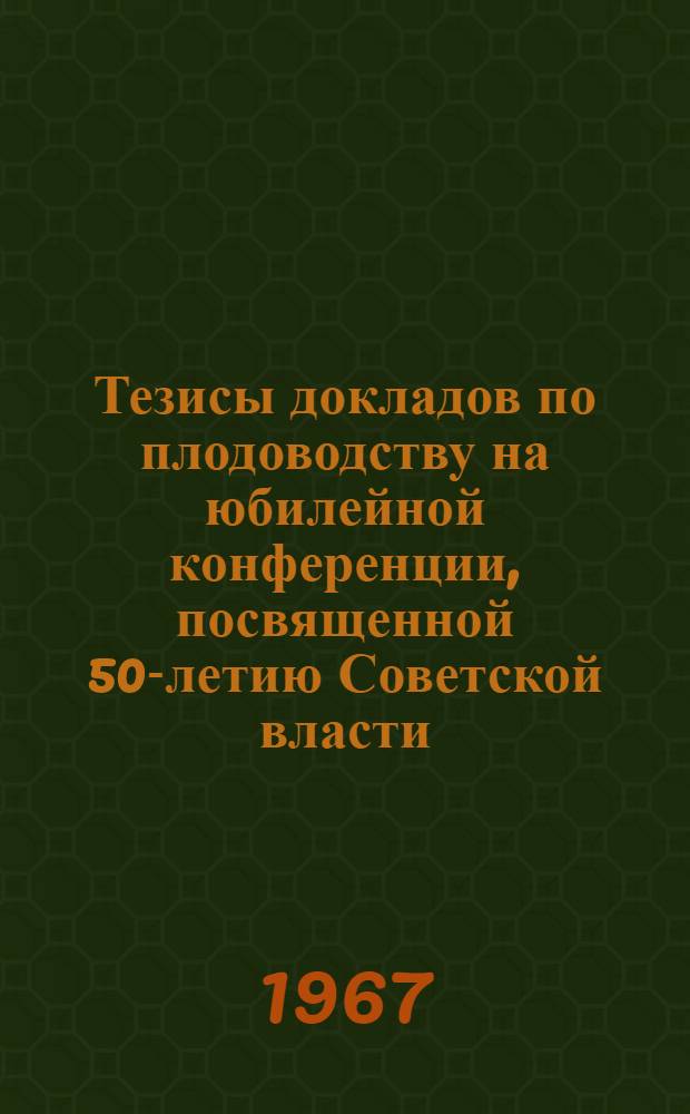 Тезисы докладов по плодоводству на юбилейной конференции, посвященной 50-летию Советской власти : Конференция состоится 6-7-8 дек. 1967 г