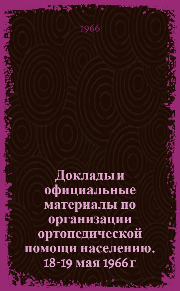 Доклады и официальные материалы по организации ортопедической помощи населению. 18-19 мая 1966 г.
