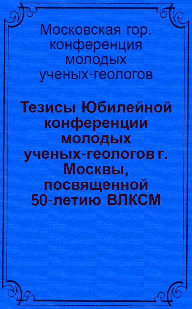 Тезисы Юбилейной конференции молодых ученых-геологов г. Москвы, посвященной 50-летию ВЛКСМ : Вып. 1-