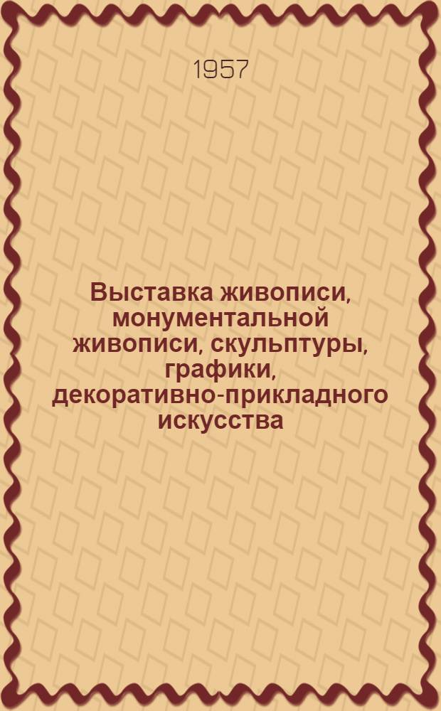 [Выставка живописи, монументальной живописи, скульптуры, графики, декоративно-прикладного искусства, работ художников театра и кино. Москва. Сентябрь-октябрь 1957 г. : Каталог