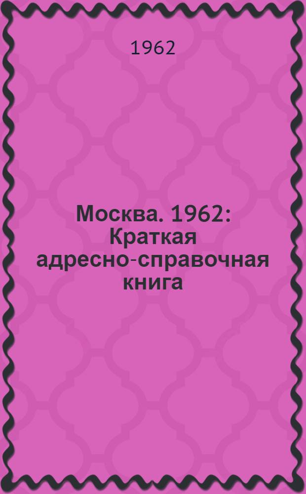 Москва. 1962 : Краткая адресно-справочная книга : По состоянию на 1 янв. 1962 г