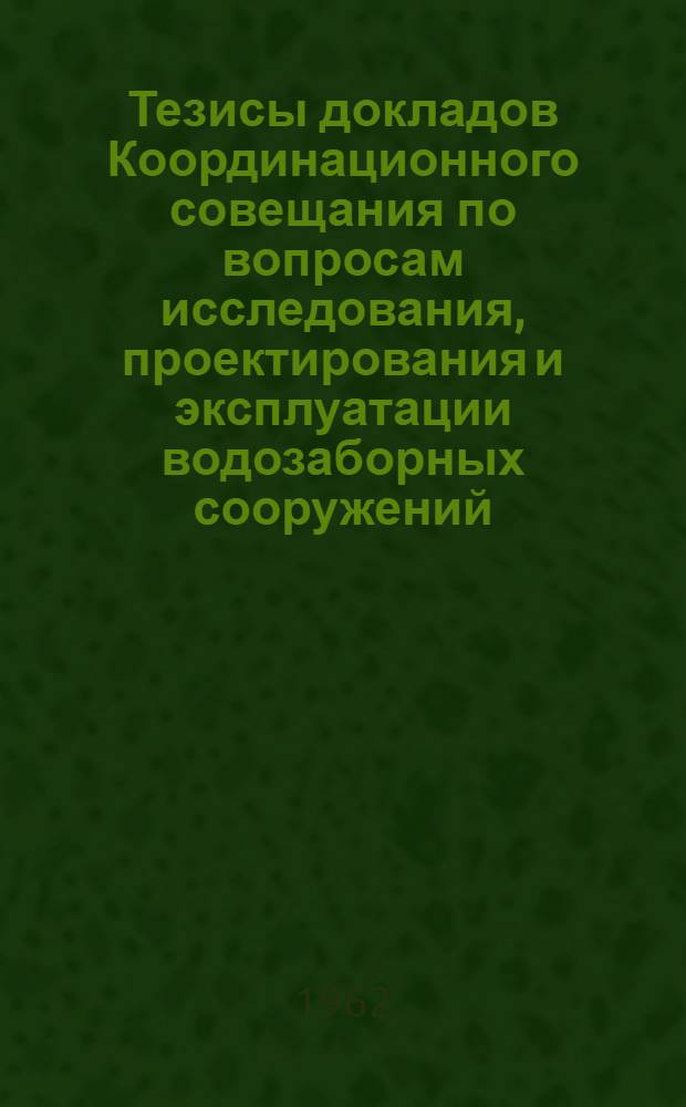 Тезисы докладов Координационного совещания по вопросам исследования, проектирования и эксплуатации водозаборных сооружений. 26-30 марта [1962 г.]