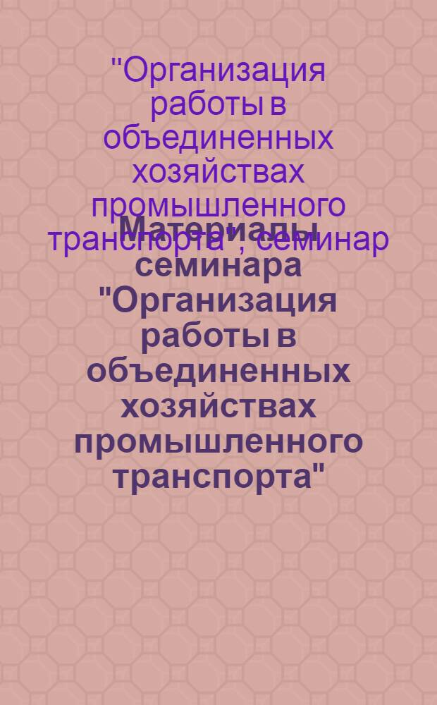 [Материалы семинара] "Организация работы в объединенных хозяйствах промышленного транспорта" : Сб. 1-