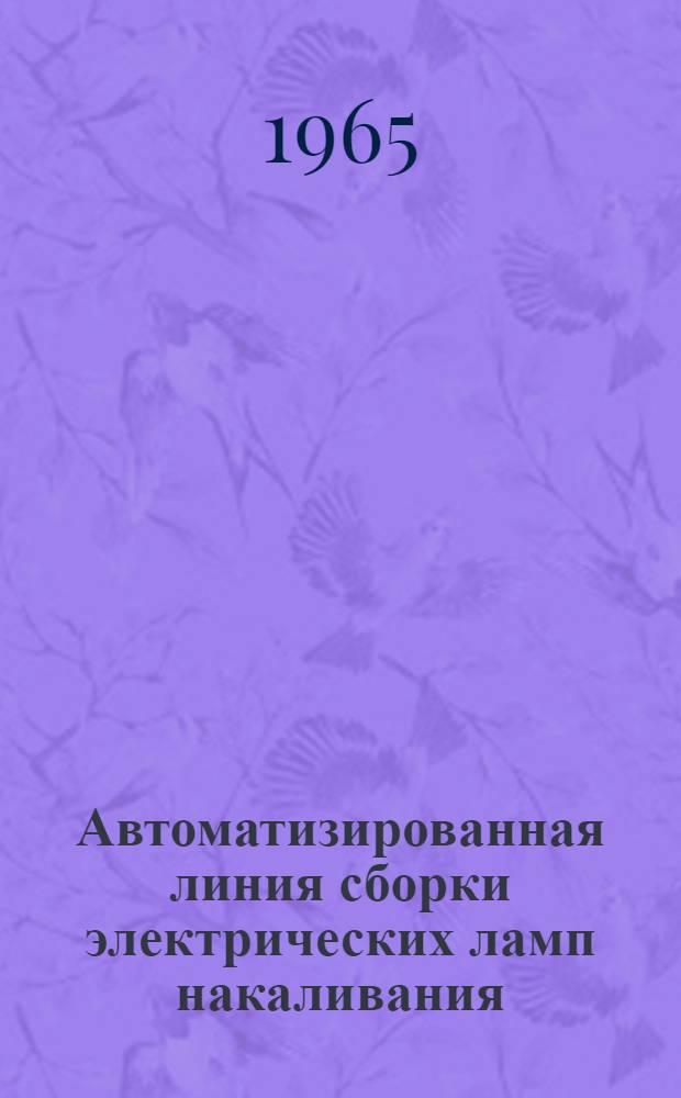 Автоматизированная линия сборки электрических ламп накаливания : [В 2 ч.] Ч. 1-. Ч. 1 : Автоматы сборки ножек и монтажа тела накала