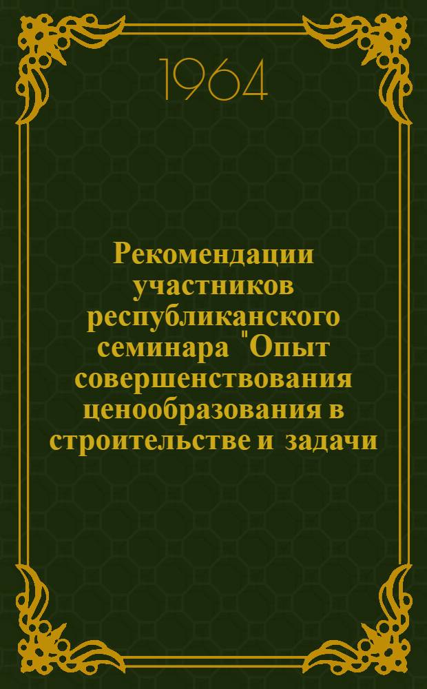 Рекомендации участников республиканского семинара "Опыт совершенствования ценообразования в строительстве и задачи, связанные с переходом к новым сметным нормам и ценам", проведенного 19-23 мая 1964 г. в г. Ленинграде Госстроем РСФСР, Институтом экономики строительства Госстроя и Ленинградским домом научно-технической пропаганды