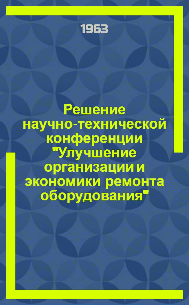 Решение научно-технической конференции "Улучшение организации и экономики ремонта оборудования". 10-12 июня 1963 г., г. Москва