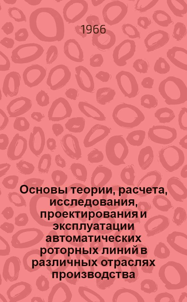 Основы теории, расчета, исследования, проектирования и эксплуатации автоматических роторных линий в различных отраслях производства : Тезисы докладов и сообщений науч.-техн. конференции. 22-23 ноября 1966 г