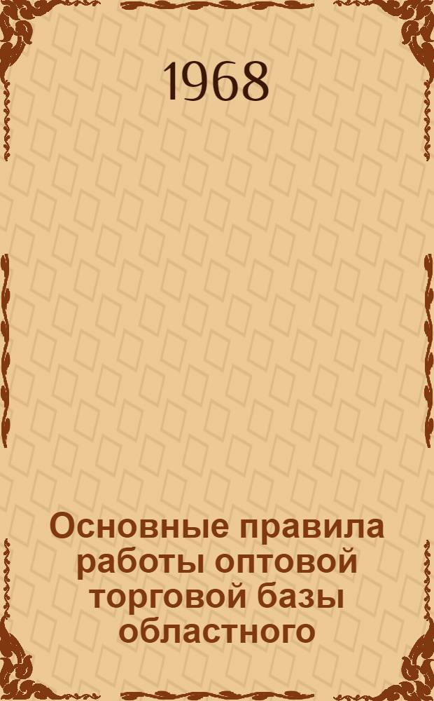 Основные правила работы оптовой торговой базы областного (краевого, республиканского) Союза потребительских обществ : Утв. Центросоюзом 24 VI 1968 г.